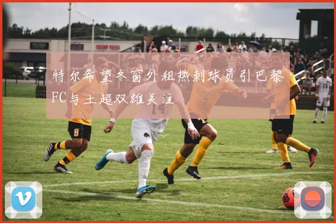 特尔希望冬窗外租热刺球员引巴黎FC与土超双雄关注