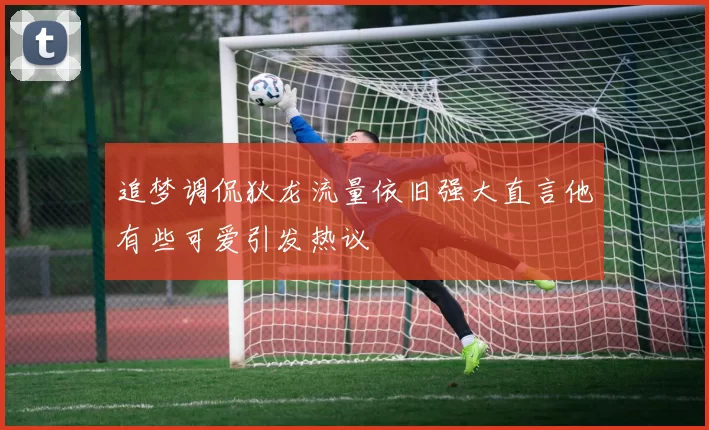 追梦调侃狄龙流量依旧强大直言他有些可爱引发热议