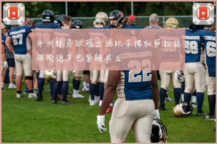 非洲球员欧冠出场纪录揭秘萨拉赫领衔德罗巴紧随其后