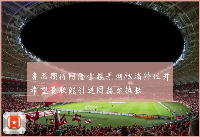 鲁尼期待阿隆索接手利物浦帅位并希望曼联能引进图赫尔执教