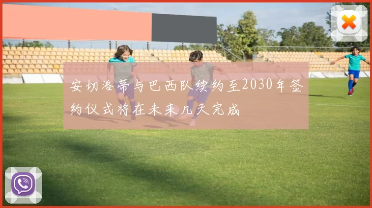 安切洛蒂与巴西队续约至2030年签约仪式将在未来几天完成