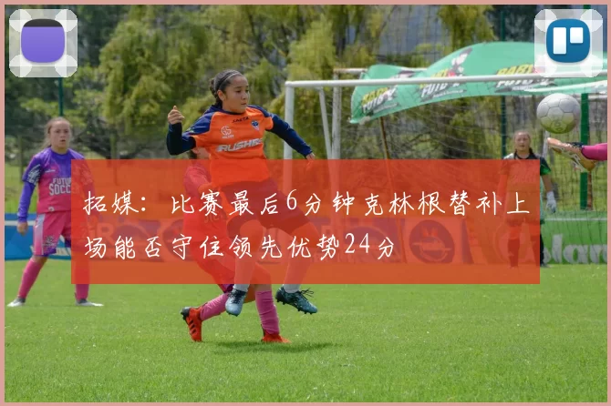 拓媒：比赛最后6分钟克林根替补上场能否守住领先优势24分
