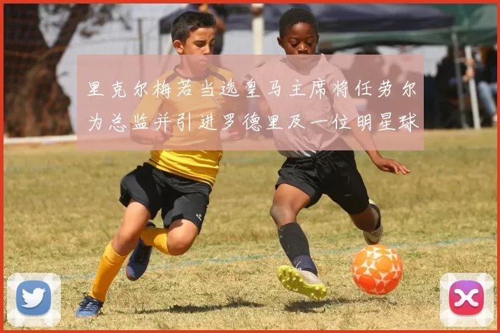 里克尔梅若当选皇马主席将任劳尔为总监并引进罗德里及一位明星球员