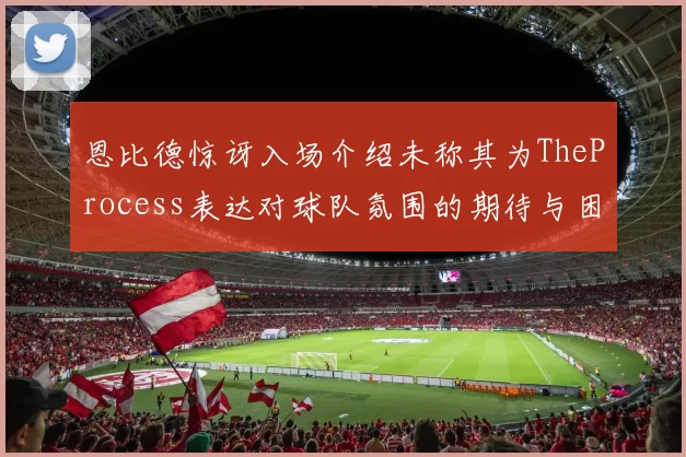 恩比德惊讶入场介绍未称其为TheProcess表达对球队氛围的期待与困惑