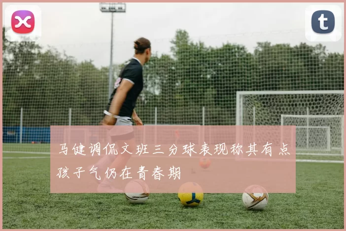马健调侃文班三分球表现称其有点孩子气仍在青春期