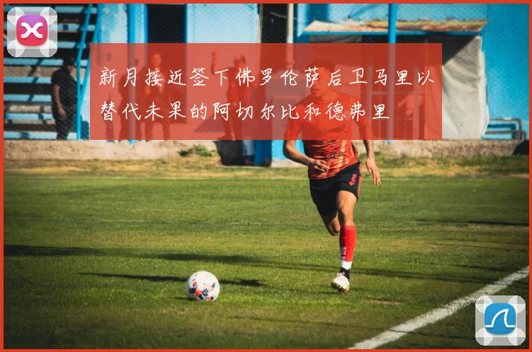 新月接近签下佛罗伦萨后卫马里以替代未果的阿切尔比和德弗里