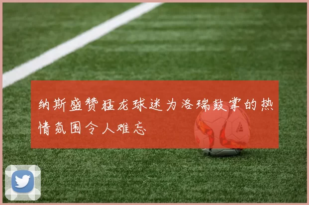 纳斯盛赞猛龙球迷为洛瑞鼓掌的热情氛围令人难忘